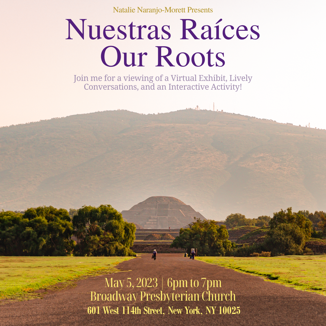 A background photo of a dirt path leading to a pyramid surrounded by trees and a mountainous terrain behind it. At the top of the image reads “Natalie Naranjo-Morett Presents,” followed by the center title that reads “Nuestras Raíces” “Our Roots.” There is a description of the event that reads “Join me for a viewing of the Nuestras Raíces Virtual Exhibit, Lively Conversations, and an Interactive Activity!” On the bottom of the image has the date, May 5, 2023 at 6pm to 7pm. Below that is the address, Broadway Presbyterian Church 601 West 114th Street, New York, NY 10025.