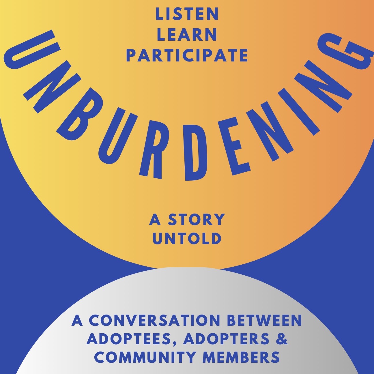 Two semi-circles facing each other. In the upper semi, there are the words, Listen, Learn, Participate. The word unburdening, all capitalized, is mirrored in a semi circle Below the word unburdening, A Story Untold is written below in a blue font. <br />In the bottom semi-circle, there is Conversation between adoptees, adopters, and community members