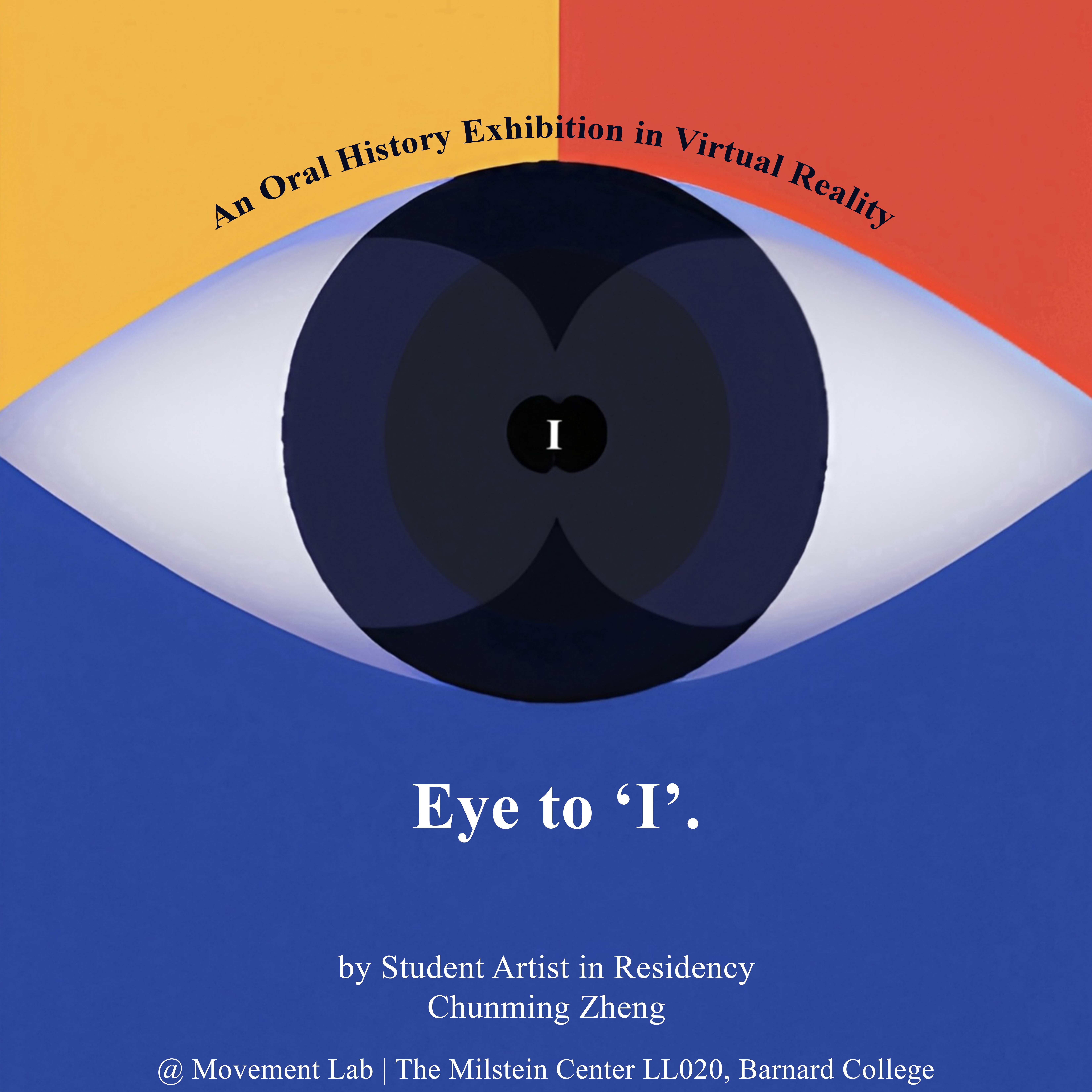 The image features a symbolic eye, set against a saffron, vermillion, and blue background. Above the eye, in the place of the eyelash, a curved text reads This event is a part of Columbia University’s Oral History Master of Arts 2023 Annual Exhibition. The pupil of the eye contains a small capitalized letter 'I', which symbolizes the connection to one's inner self. Below the eye, the title of the exhibition Eye to 'I'. is displayed, signifying the homophonic duality of the eye as an organ of sight and the 'I' representing oneself. Followed by a one-line description: An Oral History Exhibition in Virtual Reality.